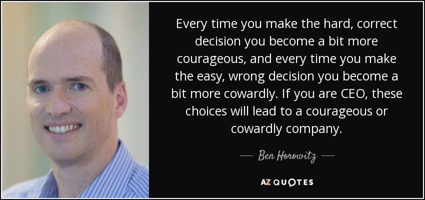 Every time you make the hard, correct decision you become a bit more courageous, and every time you make the easy, wrong decision you become a bit more cowardly. If you are CEO, these choices will lead to a courageous or cowardly company. - Ben Horowitz