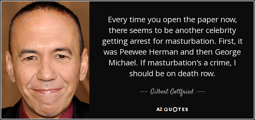 Every time you open the paper now, there seems to be another celebrity getting arrest for masturbation. First, it was Peewee Herman and then George Michael. If masturbation's a crime, I should be on death row. - Gilbert Gottfried