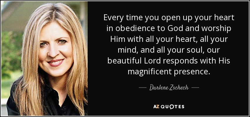 Every time you open up your heart in obedience to God and worship Him with all your heart, all your mind, and all your soul, our beautiful Lord responds with His magnificent presence. - Darlene Zschech