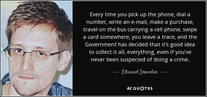 Every time you pick up the phone, dial a number, write an e-mail, make a purchase, travel on the bus carrying a cell phone, swipe a card somewhere, you leave a trace, and the Government has decided that it's good idea to collect it all, everything, even if you've never been suspected of doing a crime. - Edward Snowden