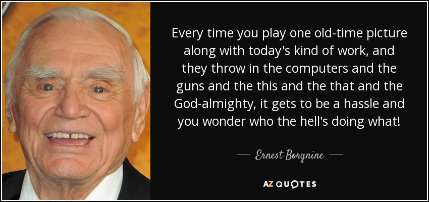 Every time you play one old-time picture along with today's kind of work, and they throw in the computers and the guns and the this and the that and the God-almighty, it gets to be a hassle and you wonder who the hell's doing what! - Ernest Borgnine