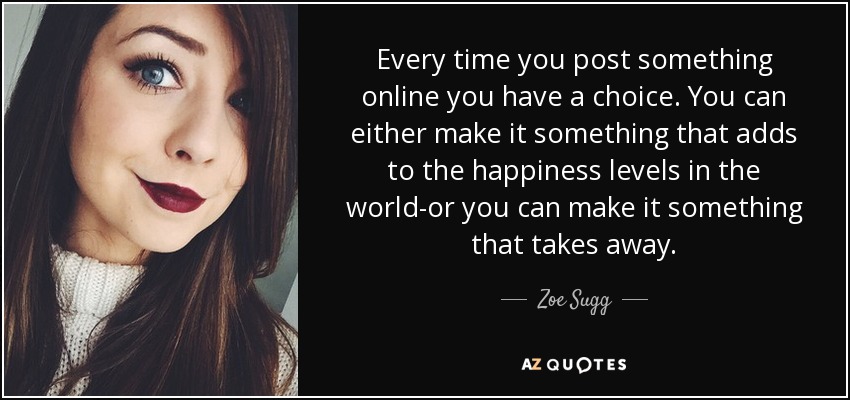 Every time you post something online you have a choice. You can either make it something that adds to the happiness levels in the world-or you can make it something that takes away. - Zoe Sugg