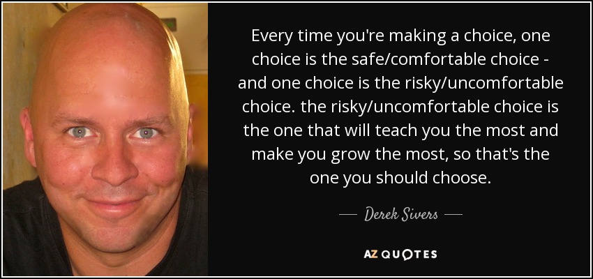 Every time you're making a choice, one choice is the safe/comfortable choice - and one choice is the risky/uncomfortable choice. the risky/uncomfortable choice is the one that will teach you the most and make you grow the most, so that's the one you should choose. - Derek Sivers