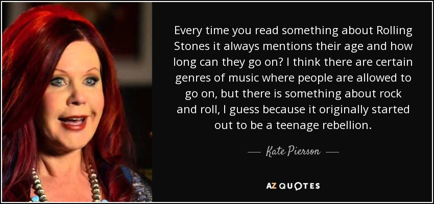 Every time you read something about Rolling Stones it always mentions their age and how long can they go on? I think there are certain genres of music where people are allowed to go on, but there is something about rock and roll, I guess because it originally started out to be a teenage rebellion. - Kate Pierson
