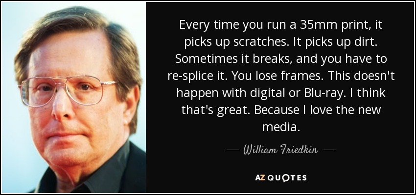 Every time you run a 35mm print, it picks up scratches. It picks up dirt. Sometimes it breaks, and you have to re-splice it. You lose frames. This doesn't happen with digital or Blu-ray. I think that's great. Because I love the new media. - William Friedkin