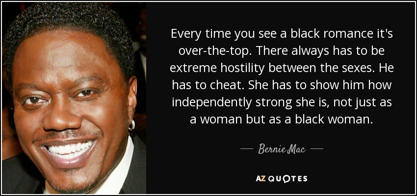 Every time you see a black romance it's over-the-top. There always has to be extreme hostility between the sexes. He has to cheat. She has to show him how independently strong she is, not just as a woman but as a black woman. - Bernie Mac