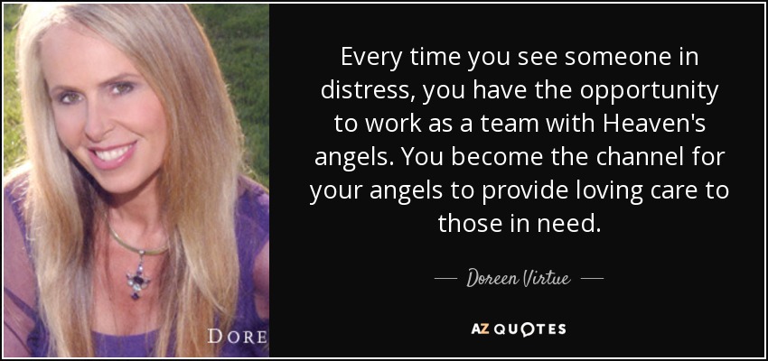 Every time you see someone in distress, you have the opportunity to work as a team with Heaven's angels. You become the channel for your angels to provide loving care to those in need. - Doreen Virtue