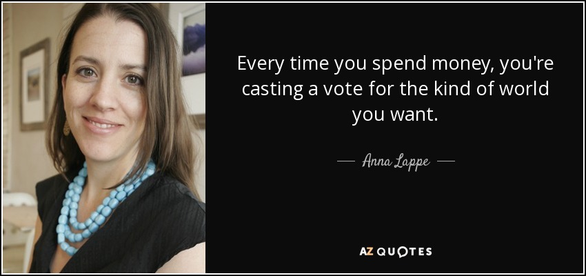 Every time you spend money, you're casting a vote for the kind of world you want. - Anna Lappe