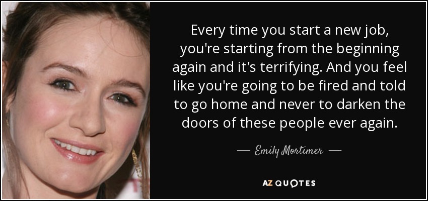 Every time you start a new job, you're starting from the beginning again and it's terrifying. And you feel like you're going to be fired and told to go home and never to darken the doors of these people ever again. - Emily Mortimer