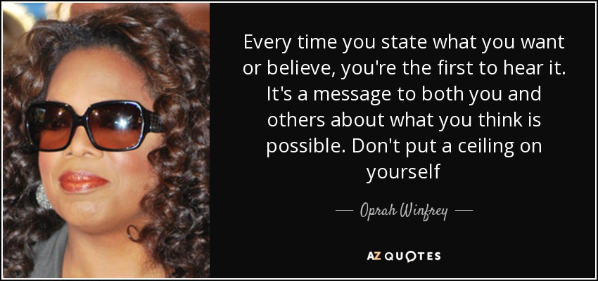 Every time you state what you want or believe, you're the first to hear it. It's a message to both you and others about what you think is possible. Don't put a ceiling on yourself - Oprah Winfrey