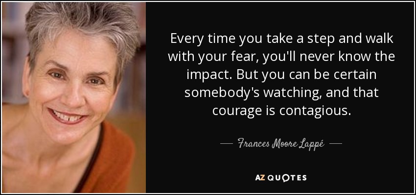 Every time you take a step and walk with your fear, you'll never know the impact. But you can be certain somebody's watching, and that courage is contagious. - Frances Moore Lappé