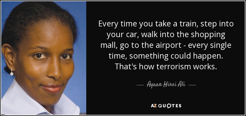 Every time you take a train, step into your car, walk into the shopping mall, go to the airport - every single time, something could happen. That's how terrorism works. - Ayaan Hirsi Ali