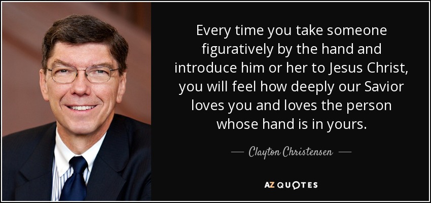 Every time you take someone figuratively by the hand and introduce him or her to Jesus Christ, you will feel how deeply our Savior loves you and loves the person whose hand is in yours. - Clayton Christensen