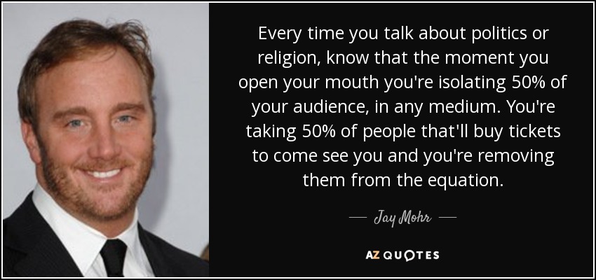 Every time you talk about politics or religion, know that the moment you open your mouth you're isolating 50% of your audience, in any medium. You're taking 50% of people that'll buy tickets to come see you and you're removing them from the equation. - Jay Mohr