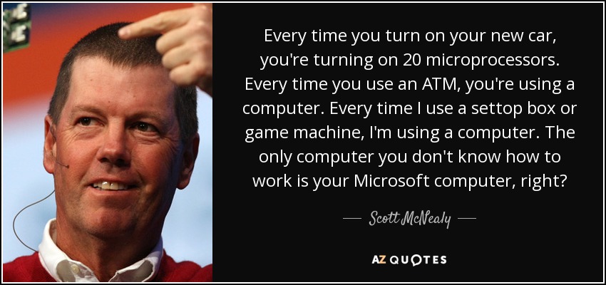 Every time you turn on your new car, you're turning on 20 microprocessors. Every time you use an ATM, you're using a computer. Every time I use a settop box or game machine, I'm using a computer. The only computer you don't know how to work is your Microsoft computer, right? - Scott McNealy