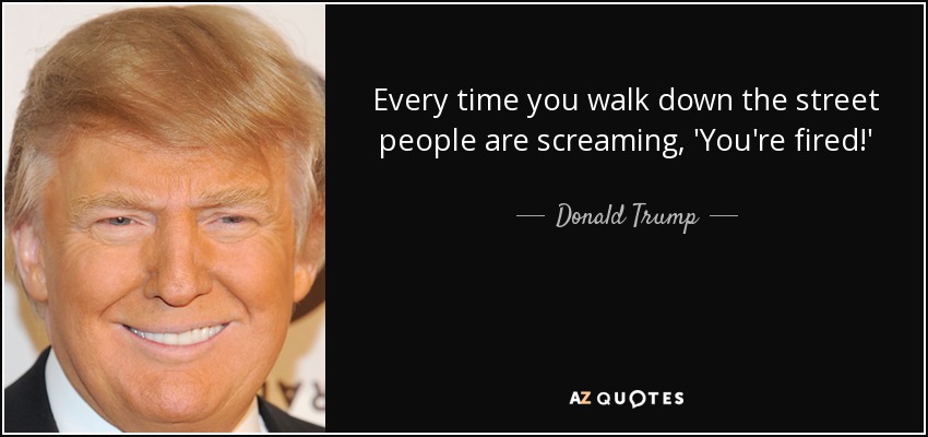 Every time you walk down the street people are screaming, 'You're fired!' - Donald Trump