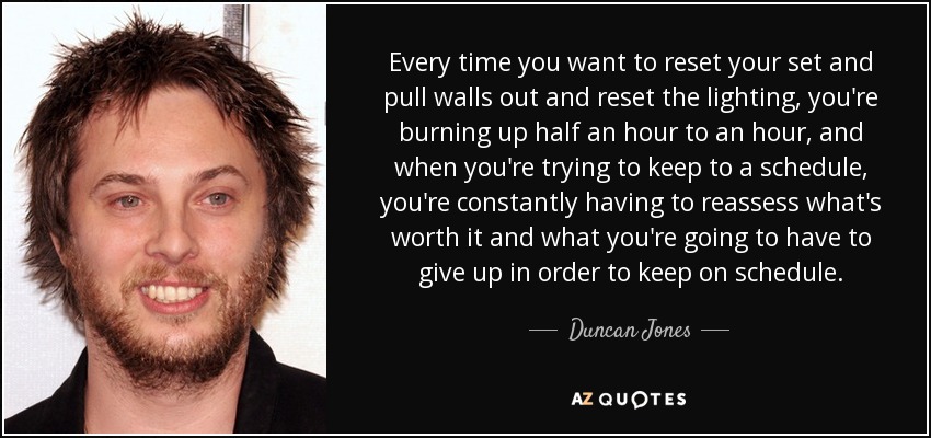 Every time you want to reset your set and pull walls out and reset the lighting, you're burning up half an hour to an hour, and when you're trying to keep to a schedule, you're constantly having to reassess what's worth it and what you're going to have to give up in order to keep on schedule. - Duncan Jones