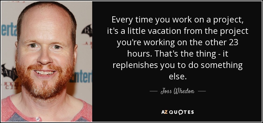 Every time you work on a project, it's a little vacation from the project you're working on the other 23 hours. That's the thing - it replenishes you to do something else. - Joss Whedon