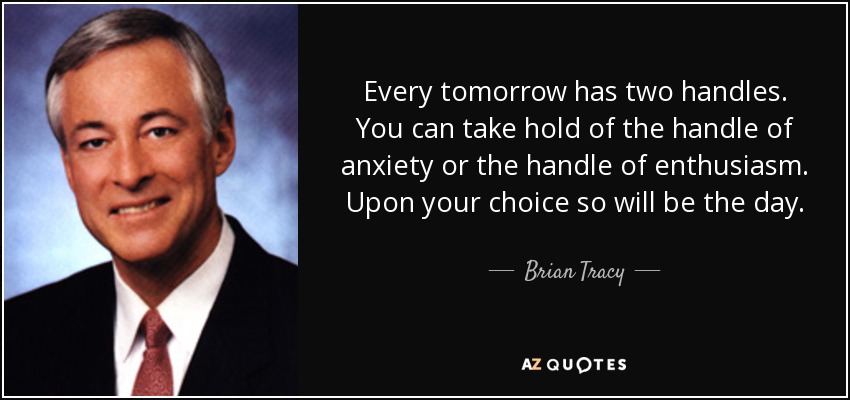 Every tomorrow has two handles. You can take hold of the handle of anxiety or the handle of enthusiasm. Upon your choice so will be the day. - Brian Tracy