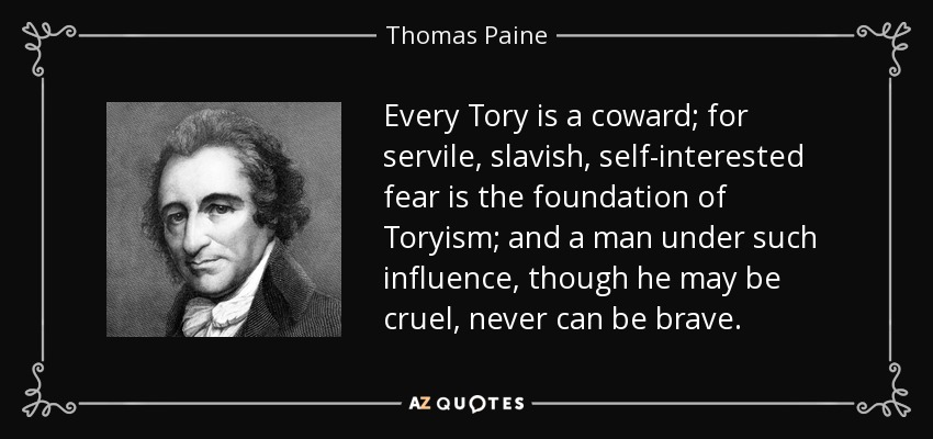 Every Tory is a coward; for servile, slavish, self-interested fear is the foundation of Toryism; and a man under such influence, though he may be cruel, never can be brave. - Thomas Paine