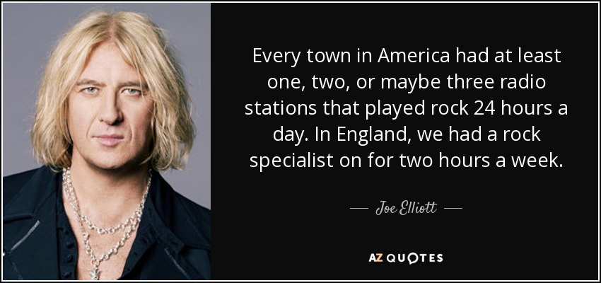 Every town in America had at least one, two, or maybe three radio stations that played rock 24 hours a day. In England, we had a rock specialist on for two hours a week. - Joe Elliott