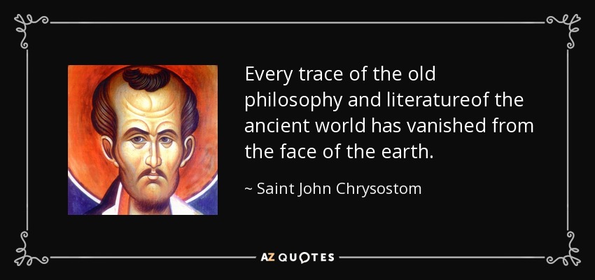 Every trace of the old philosophy and literatureof the ancient world has vanished from the face of the earth. - Saint John Chrysostom