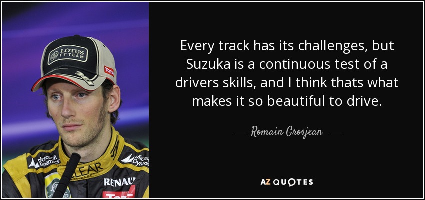 Every track has its challenges, but Suzuka is a continuous test of a drivers skills, and I think thats what makes it so beautiful to drive. - Romain Grosjean