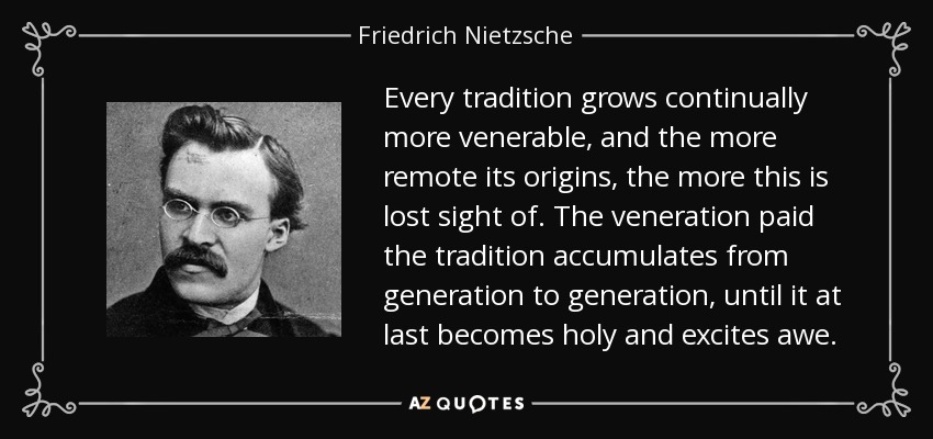Every tradition grows continually more venerable, and the more remote its origins, the more this is lost sight of. The veneration paid the tradition accumulates from generation to generation, until it at last becomes holy and excites awe. - Friedrich Nietzsche
