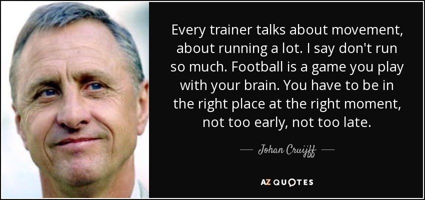 Every trainer talks about movement, about running a lot. I say don't run so much. Football is a game you play with your brain. You have to be in the right place at the right moment, not too early, not too late. - Johan Cruijff