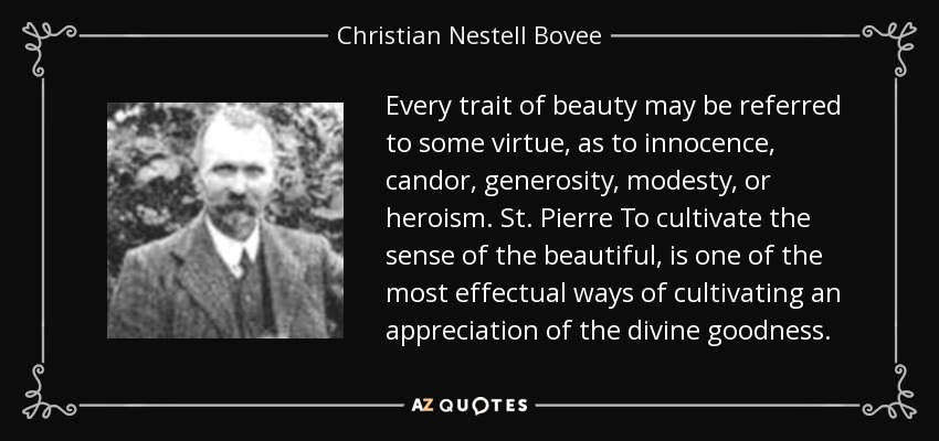Every trait of beauty may be referred to some virtue, as to innocence, candor, generosity, modesty, or heroism. St. Pierre To cultivate the sense of the beautiful, is one of the most effectual ways of cultivating an appreciation of the divine goodness. - Christian Nestell Bovee