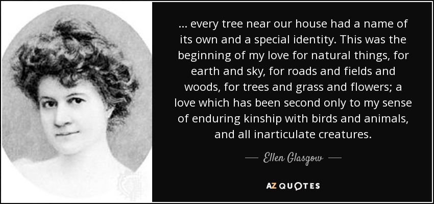 . . . every tree near our house had a name of its own and a special identity. This was the beginning of my love for natural things, for earth and sky, for roads and fields and woods, for trees and grass and flowers; a love which has been second only to my sense of enduring kinship with birds and animals, and all inarticulate creatures. - Ellen Glasgow