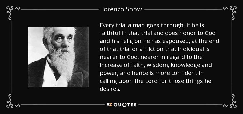 Every trial a man goes through, if he is faithful in that trial and does honor to God and his religion he has espoused, at the end of that trial or affliction that individual is nearer to God, nearer in regard to the increase of faith, wisdom, knowledge and power, and hence is more confident in calling upon the Lord for those things he desires. - Lorenzo Snow