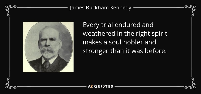Every trial endured and weathered in the right spirit makes a soul nobler and stronger than it was before. - James Buckham Kennedy