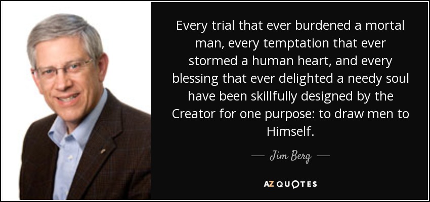 Every trial that ever burdened a mortal man, every temptation that ever stormed a human heart, and every blessing that ever delighted a needy soul have been skillfully designed by the Creator for one purpose: to draw men to Himself. - Jim Berg