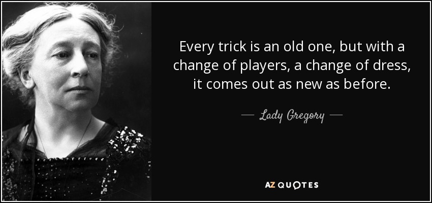 Every trick is an old one, but with a change of players, a change of dress, it comes out as new as before. - Lady Gregory