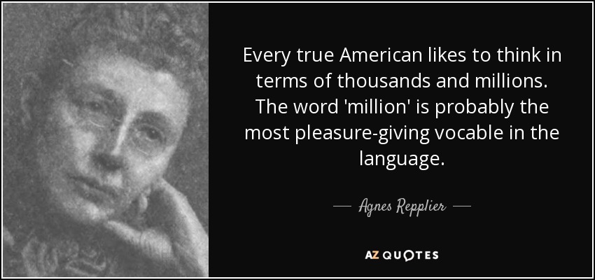 Every true American likes to think in terms of thousands and millions. The word 'million' is probably the most pleasure-giving vocable in the language. - Agnes Repplier