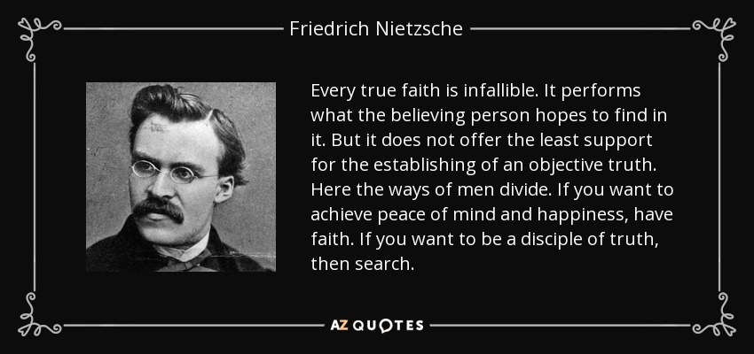 Every true faith is infallible. It performs what the believing person hopes to find in it. But it does not offer the least support for the establishing of an objective truth. Here the ways of men divide. If you want to achieve peace of mind and happiness, have faith. If you want to be a disciple of truth, then search. - Friedrich Nietzsche