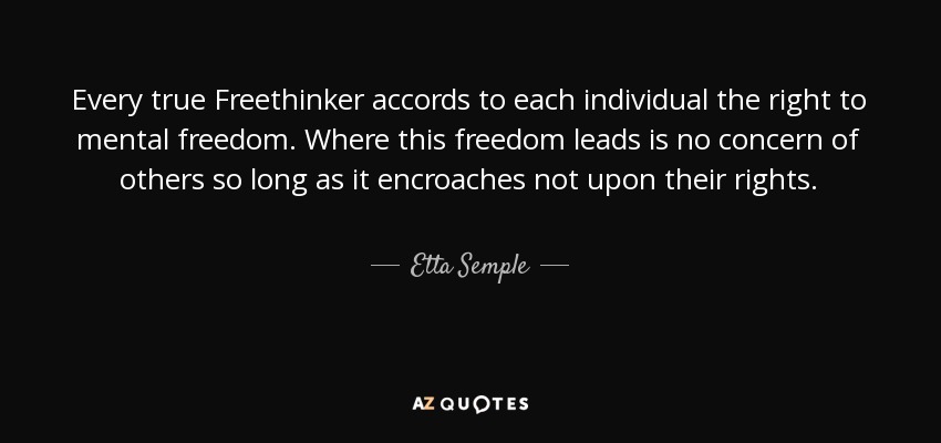 Every true Freethinker accords to each individual the right to mental freedom. Where this freedom leads is no concern of others so long as it encroaches not upon their rights. - Etta Semple