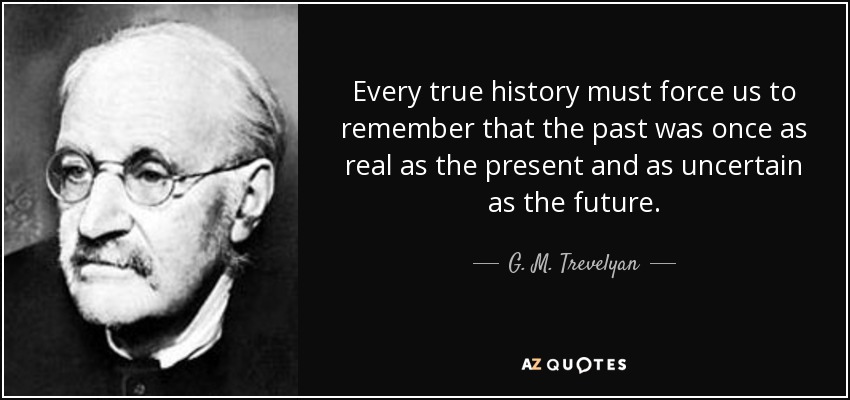 Every true history must force us to remember that the past was once as real as the present and as uncertain as the future. - G. M. Trevelyan