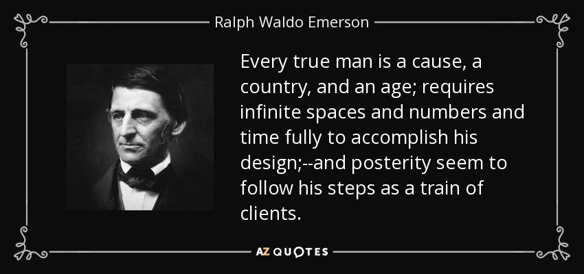 Every true man is a cause, a country, and an age; requires infinite spaces and numbers and time fully to accomplish his design;--and posterity seem to follow his steps as a train of clients. - Ralph Waldo Emerson