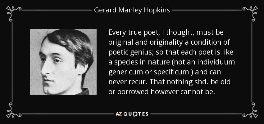 Every true poet, I thought, must be original and originality a condition of poetic genius; so that each poet is like a species in nature (not an individuum genericum or specificum ) and can never recur. That nothing shd. be old or borrowed however cannot be. - Gerard Manley Hopkins