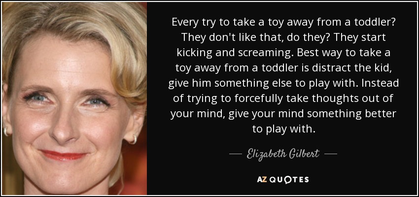Every try to take a toy away from a toddler? They don't like that, do they? They start kicking and screaming. Best way to take a toy away from a toddler is distract the kid, give him something else to play with. Instead of trying to forcefully take thoughts out of your mind, give your mind something better to play with. - Elizabeth Gilbert