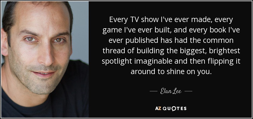 Every TV show I've ever made, every game I've ever built, and every book I've ever published has had the common thread of building the biggest, brightest spotlight imaginable and then flipping it around to shine on you. - Elan Lee
