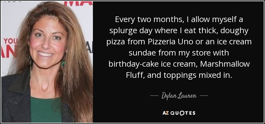 Every two months, I allow myself a splurge day where I eat thick, doughy pizza from Pizzeria Uno or an ice cream sundae from my store with birthday-cake ice cream, Marshmallow Fluff, and toppings mixed in. - Dylan Lauren