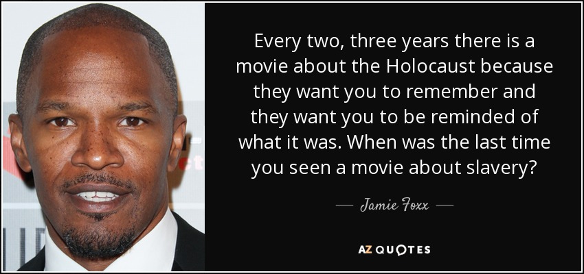 Every two, three years there is a movie about the Holocaust because they want you to remember and they want you to be reminded of what it was. When was the last time you seen a movie about slavery? - Jamie Foxx