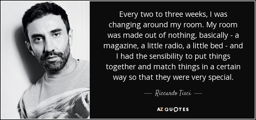 Every two to three weeks, I was changing around my room. My room was made out of nothing, basically - a magazine, a little radio, a little bed - and I had the sensibility to put things together and match things in a certain way so that they were very special. - Riccardo Tisci