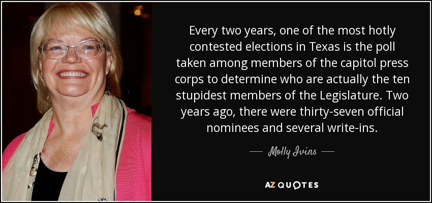 Every two years, one of the most hotly contested elections in Texas is the poll taken among members of the capitol press corps to determine who are actually the ten stupidest members of the Legislature. Two years ago, there were thirty-seven official nominees and several write-ins. - Molly Ivins