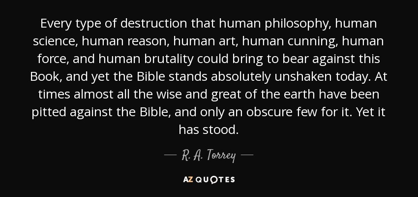 Every type of destruction that human philosophy, human science, human reason, human art, human cunning, human force, and human brutality could bring to bear against this Book, and yet the Bible stands absolutely unshaken today. At times almost all the wise and great of the earth have been pitted against the Bible, and only an obscure few for it. Yet it has stood. - R. A. Torrey