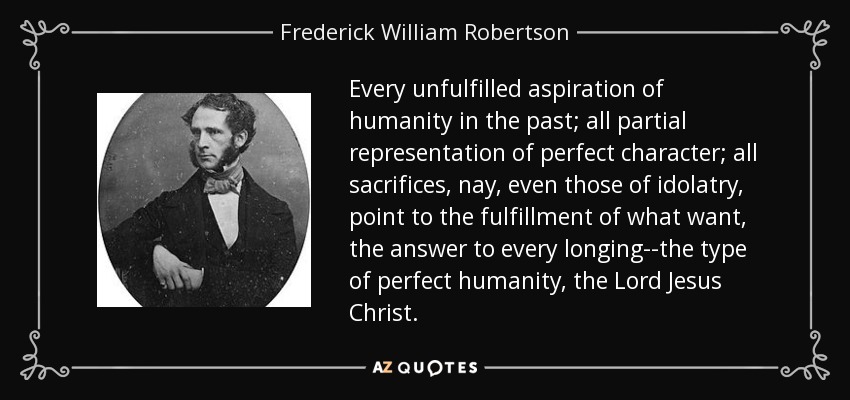 Every unfulfilled aspiration of humanity in the past; all partial representation of perfect character; all sacrifices, nay, even those of idolatry, point to the fulfillment of what want, the answer to every longing--the type of perfect humanity, the Lord Jesus Christ. - Frederick William Robertson