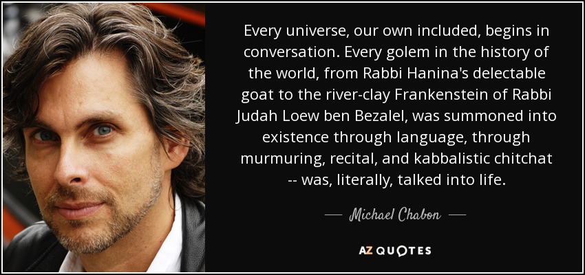 Every universe, our own included, begins in conversation. Every golem in the history of the world, from Rabbi Hanina's delectable goat to the river-clay Frankenstein of Rabbi Judah Loew ben Bezalel, was summoned into existence through language, through murmuring, recital, and kabbalistic chitchat -- was, literally, talked into life. - Michael Chabon